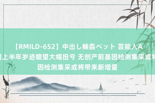 【RMILD-652】中出し輪姦ペット 芸能人AYA 贝瑞基因上半年岁迹瞻望大幅扭亏 无创产前基因检测集采或将带来新增量