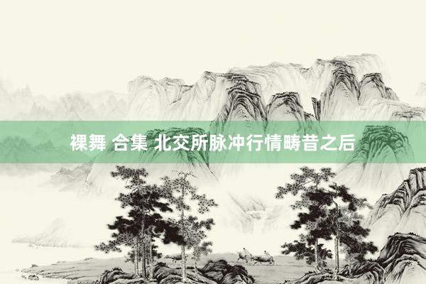 裸舞 合集 北交所脉冲行情畴昔之后