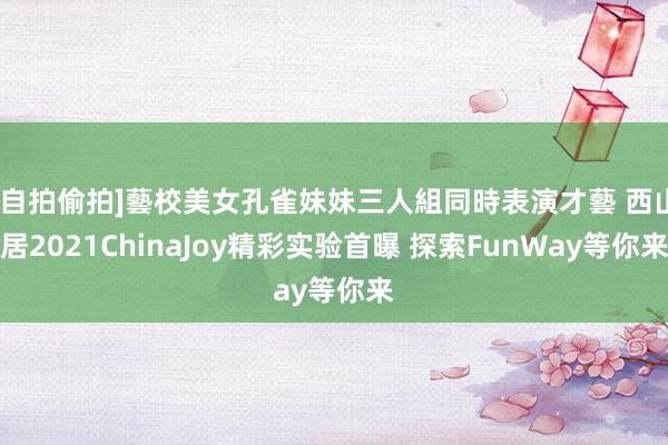 [自拍偷拍]藝校美女孔雀妹妹三人組同時表演才藝 西山居2021ChinaJoy精彩实验首曝 探索FunWay等你来