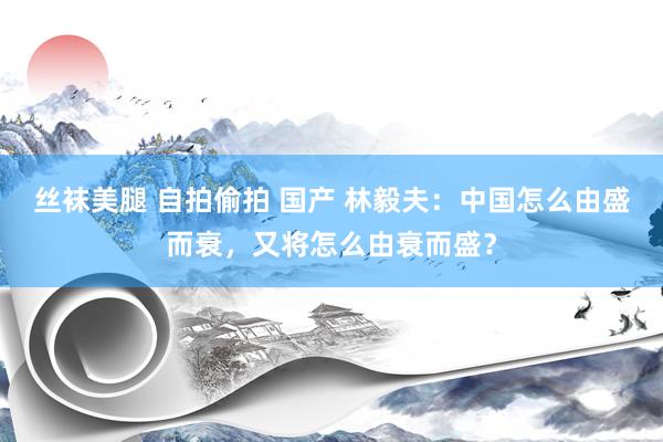 丝袜美腿 自拍偷拍 国产 林毅夫：中国怎么由盛而衰，又将怎么由衰而盛？