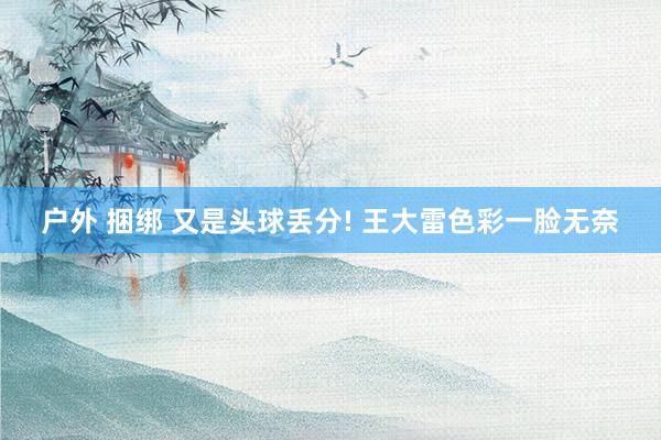 户外 捆绑 又是头球丢分! 王大雷色彩一脸无奈