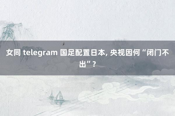 女同 telegram 国足配置日本， 央视因何“闭门不出”?