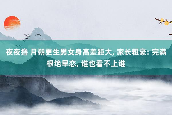 夜夜撸 月朔更生男女身高差距大， 家长粗豪: 完满根绝早恋， 谁也看不上谁