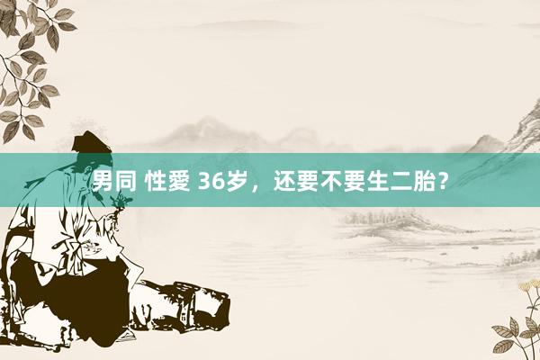 男同 性愛 36岁,还要不要生二胎?