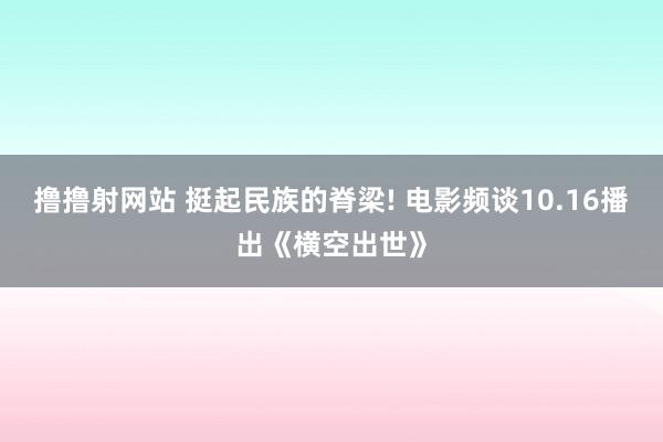 撸撸射网站 挺起民族的脊梁! 电影频谈10.16播出《横空出世》