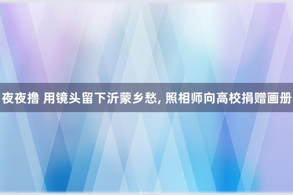 夜夜撸 用镜头留下沂蒙乡愁， 照相师向高校捐赠画册