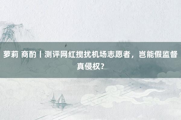 萝莉 商酌丨测评网红搅扰机场志愿者，岂能假监督真侵权？