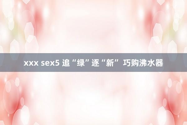 xxx sex5 追“绿”逐“新” 巧购沸水器