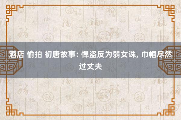 酒店 偷拍 初唐故事: 悍盗反为弱女诛， 巾帼尽然过丈夫