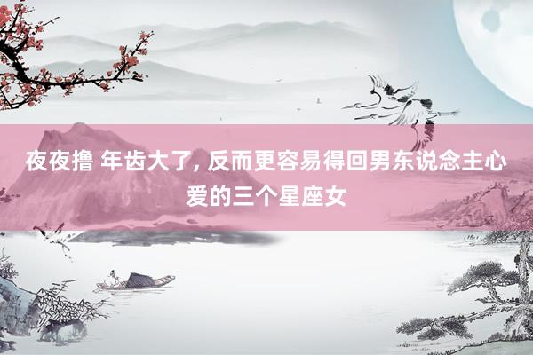 夜夜撸 年齿大了， 反而更容易得回男东说念主心爱的三个星座女