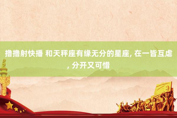 撸撸射快播 和天秤座有缘无分的星座， 在一皆互虐， 分开又可惜