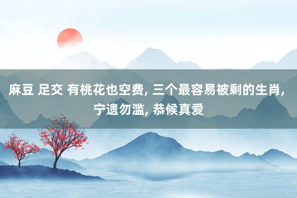 麻豆 足交 有桃花也空费， 三个最容易被剩的生肖， 宁遗勿滥， 恭候真爱