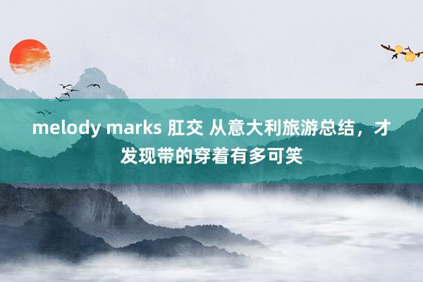 melody marks 肛交 从意大利旅游总结,才发现带的穿着有多可笑