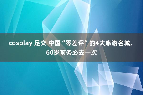 cosplay 足交 中国“零差评”的4大旅游名城， 60岁前务必去一次