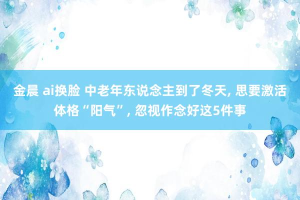 金晨 ai换脸 中老年东说念主到了冬天， 思要激活体格“阳气”， 忽视作念好这5件事