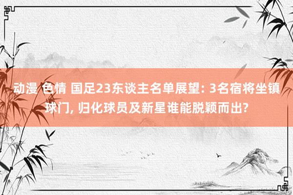 动漫 色情 国足23东谈主名单展望: 3名宿将坐镇球门， 归化球员及新星谁能脱颖而出?