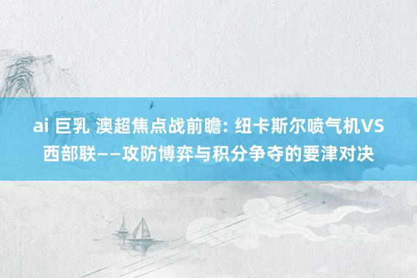 ai 巨乳 澳超焦点战前瞻: 纽卡斯尔喷气机VS西部联——攻防博弈与积分争夺的要津对决