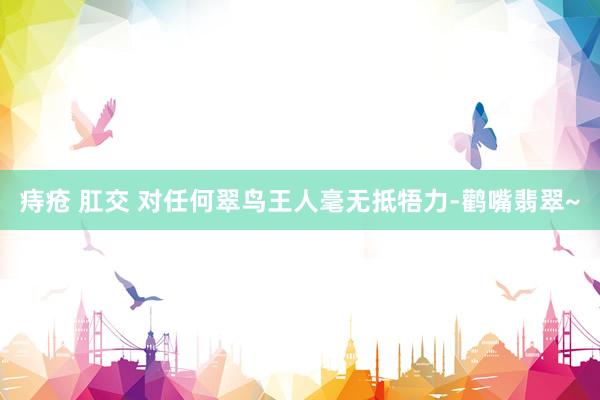痔疮 肛交 对任何翠鸟王人毫无抵牾力-鹳嘴翡翠~