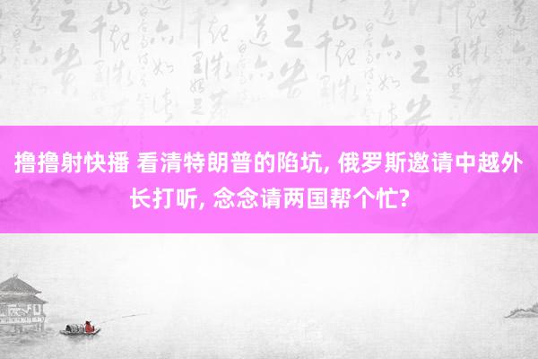 撸撸射快播 看清特朗普的陷坑， 俄罗斯邀请中越外长打听， 念念请两国帮个忙?