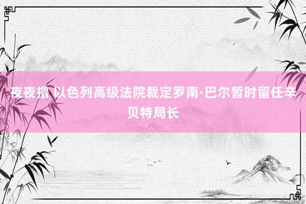 夜夜撸 以色列高级法院裁定罗南·巴尔暂时留任辛贝特局长