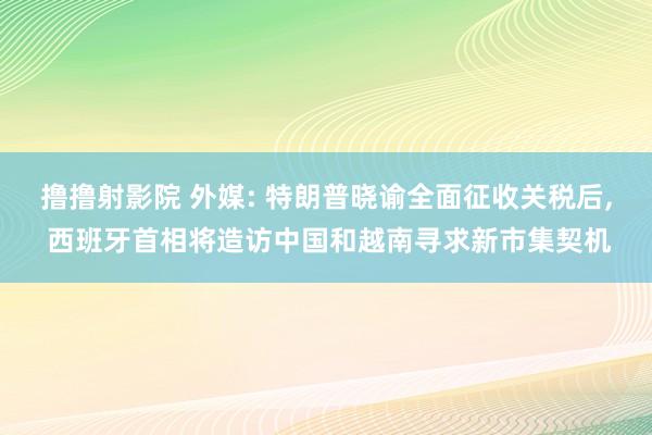 撸撸射影院 外媒: 特朗普晓谕全面征收关税后， 西班牙首相将造访中国和越南寻求新市集契机