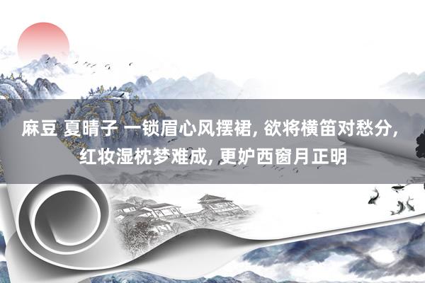 麻豆 夏晴子 一锁眉心风摆裙， 欲将横笛对愁分， 红妆湿枕梦难成， 更妒西窗月正明