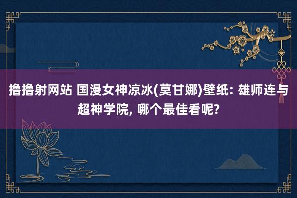 撸撸射网站 国漫女神凉冰(莫甘娜)壁纸: 雄师连与超神学院， 哪个最佳看呢?