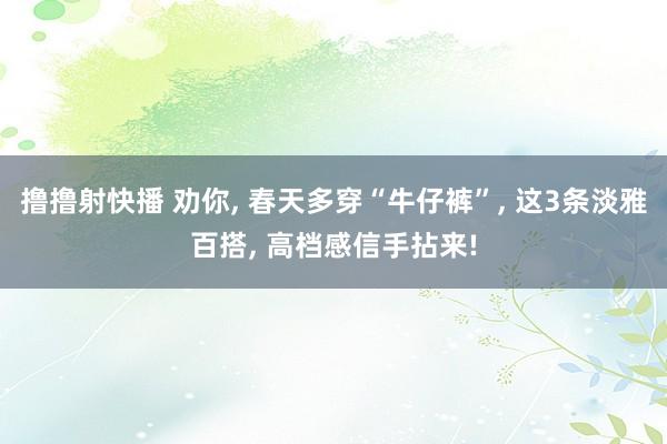 撸撸射快播 劝你， 春天多穿“牛仔裤”， 这3条淡雅百搭， 高档感信手拈来!