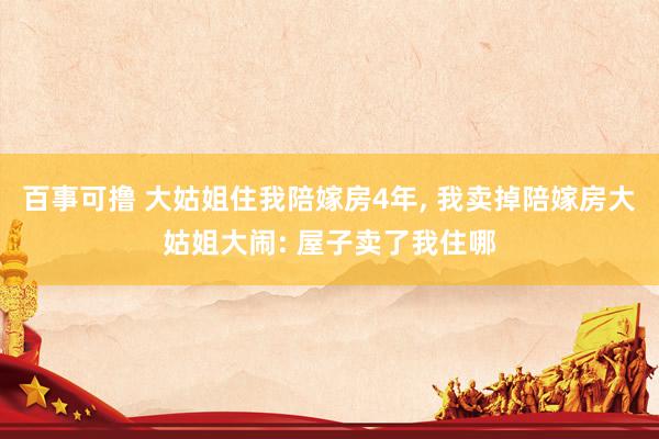 百事可撸 大姑姐住我陪嫁房4年， 我卖掉陪嫁房大姑姐大闹: 屋子卖了我住哪