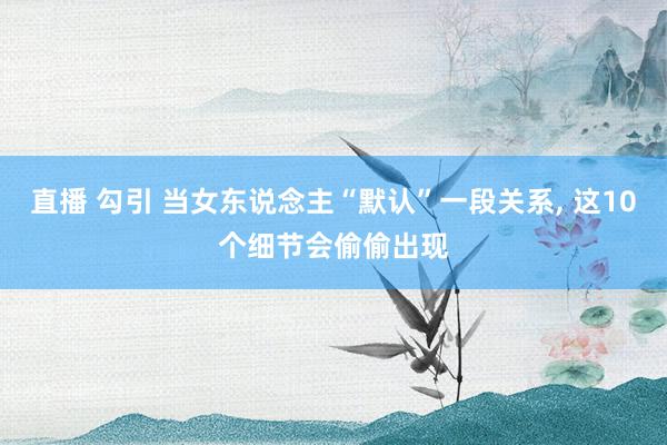 直播 勾引 当女东说念主“默认”一段关系， 这10个细节会偷偷出现