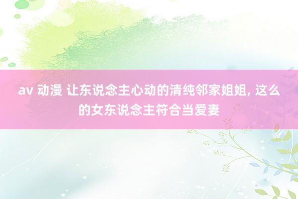 av 动漫 让东说念主心动的清纯邻家姐姐， 这么的女东说念主符合当爱妻