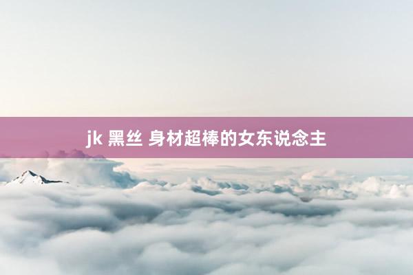 jk 黑丝 身材超棒的女东说念主