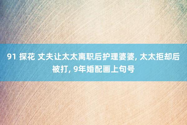 91 探花 丈夫让太太离职后护理婆婆， 太太拒却后被打， 9年婚配画上句号