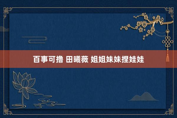 百事可撸 田曦薇 姐姐妹妹捏娃娃