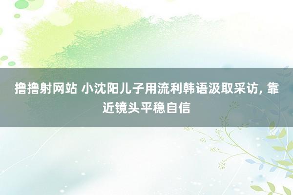 撸撸射网站 小沈阳儿子用流利韩语汲取采访， 靠近镜头平稳自信