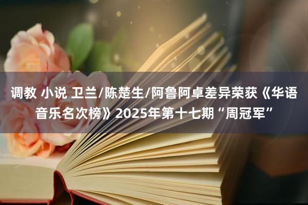 调教 小说 卫兰/陈楚生/阿鲁阿卓差异荣获《华语音乐名次榜》2025年第十七期“周冠军”