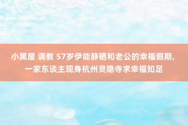 小黑屋 调教 57岁伊能静晒和老公的幸福假期， 一家东谈主现身杭州灵隐寺求幸福知足