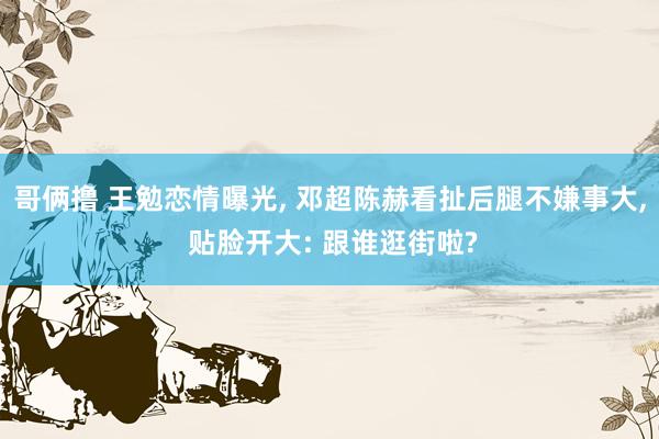 哥俩撸 王勉恋情曝光， 邓超陈赫看扯后腿不嫌事大， 贴脸开大: 跟谁逛街啦?