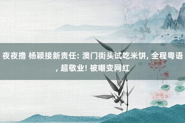 夜夜撸 杨颖接新责任: 澳门街头试吃米饼， 全程粤语， 超敬业! 被嘲变网红