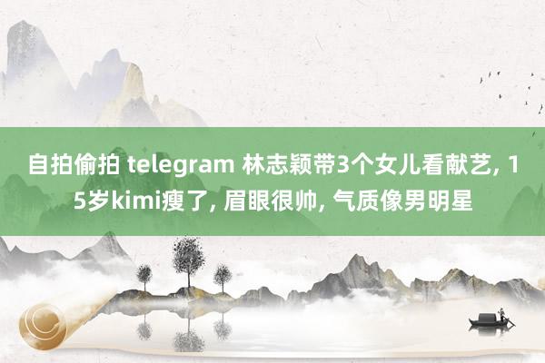自拍偷拍 telegram 林志颖带3个女儿看献艺， 15岁kimi瘦了， 眉眼很帅， 气质像男明星