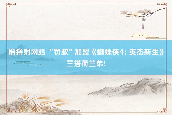 撸撸射网站 “罚叔”加盟《蜘蛛侠4: 英杰新生》三搭荷兰弟!
