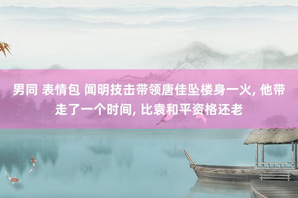 男同 表情包 闻明技击带领唐佳坠楼身一火， 他带走了一个时间， 比袁和平资格还老
