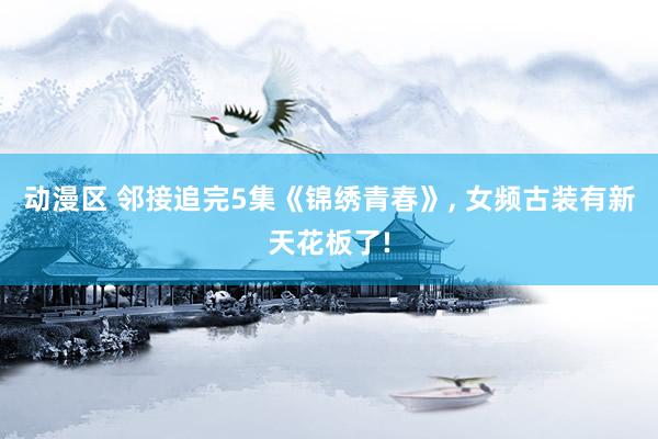 动漫区 邻接追完5集《锦绣青春》， 女频古装有新天花板了!