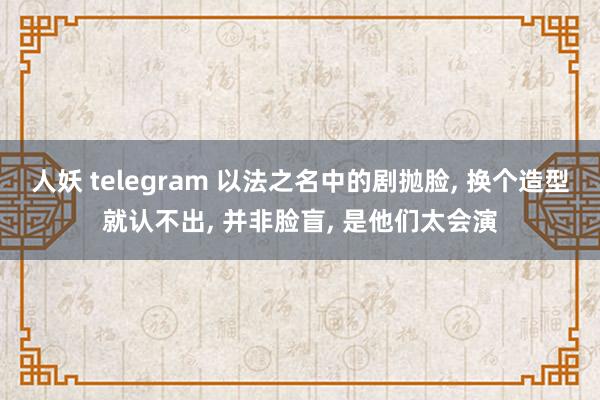 人妖 telegram 以法之名中的剧抛脸， 换个造型就认不出， 并非脸盲， 是他们太会演