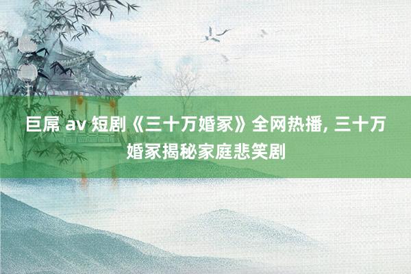 巨屌 av 短剧《三十万婚冢》全网热播， 三十万婚冢揭秘家庭悲笑剧